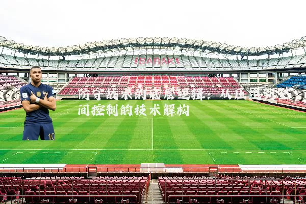 防守战术的底层逻辑：从压迫到空间控制的技术解构