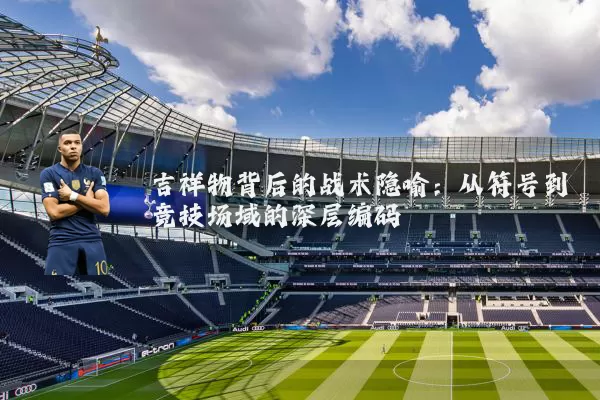 吉祥物背后的战术隐喻：从符号到竞技场域的深层编码